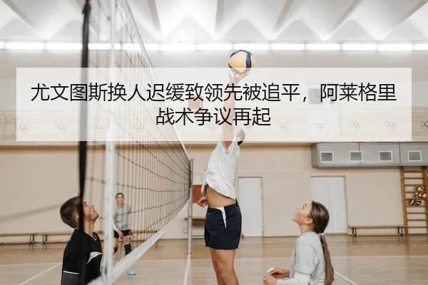 尤文图斯换人迟缓致领先被追平，阿莱格里战术争议再起